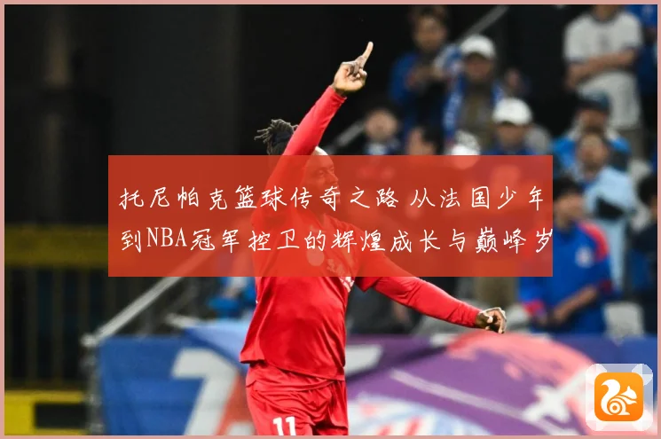 托尼帕克篮球传奇之路 从法国少年到NBA冠军控卫的辉煌成长与巅峰岁月揭秘
