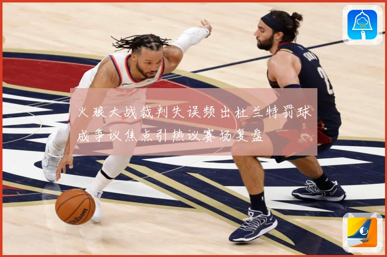 火狼大战裁判失误频出杜兰特罚球成争议焦点引热议赛场复盘