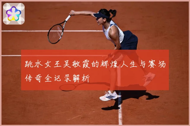 跳水女王吴敏霞的辉煌人生与赛场传奇全记录解析