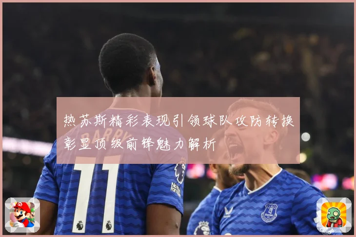 热苏斯精彩表现引领球队攻防转换彰显顶级前锋魅力解析