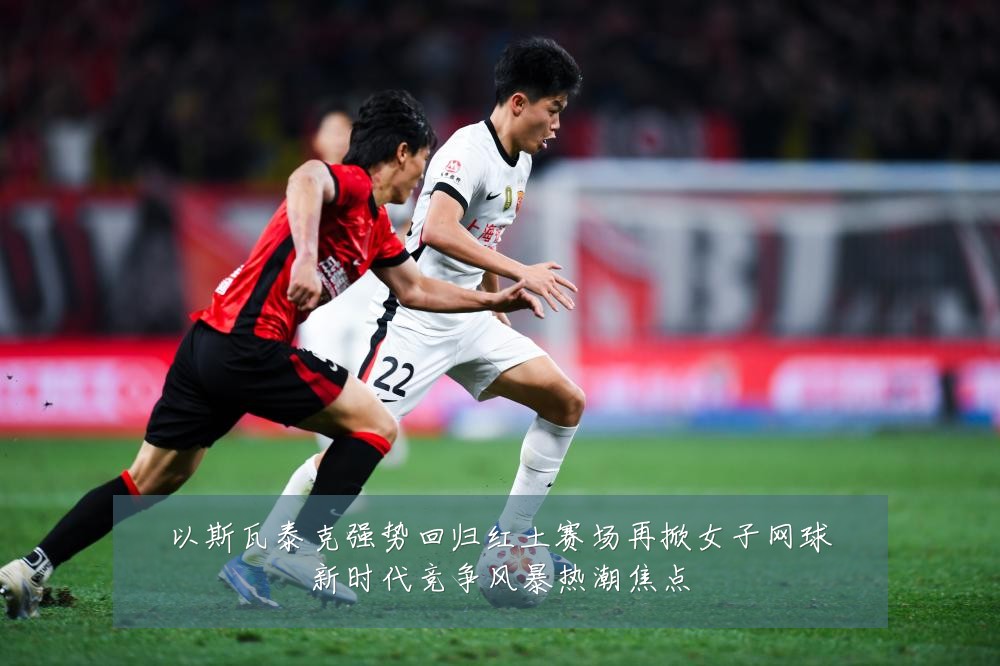 以斯瓦泰克强势回归红土赛场再掀女子网球新时代竞争风暴热潮焦点