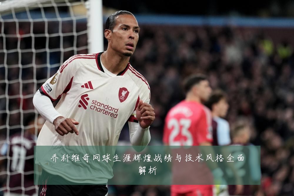 乔科维奇网球生涯辉煌战绩与技术风格全面解析